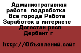 Административная работа (подработка) - Все города Работа » Заработок в интернете   . Дагестан респ.,Дербент г.